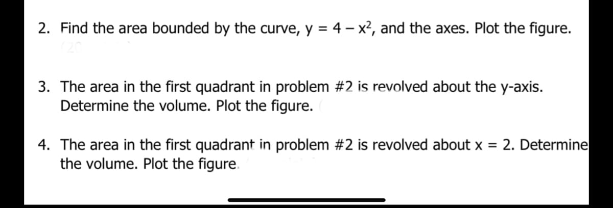 2. Find the area bounded by the curve, y = 4 - x², and the axes. Plot the figure.
3. The area in the first quadrant in problem #2 is revolved about the y-axis.
Determine the volume. Plot the figure.
4. The area in the first quadrant in problem #2 is revolved about x = 2. Determine
the volume. Plot the figure.