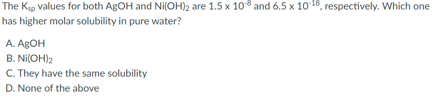 The Ksp values for both AgOH and Ni(OH)2 are 1.5 x 108 and 6.5 x 1018, respectively. Which one
has higher molar solubility in pure water?
A. AgOH
B. Ni(OH)2
C. They have the same solubility
D. None of the above
