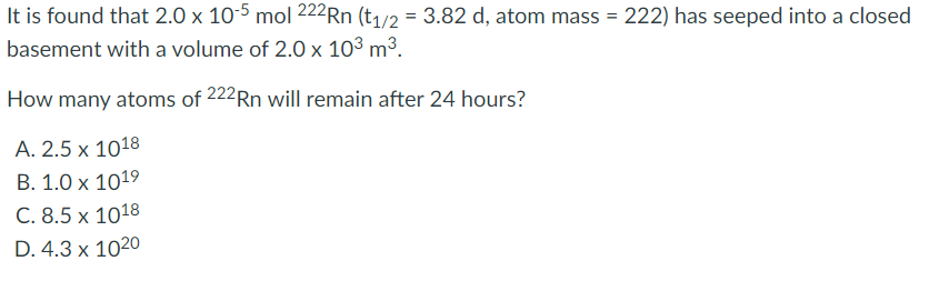It is found that 2.0 x 10-5 mol 222Rn (t1/2 = 3.82 d, atom mass = 222) has seeped into a closed
%3D
basement with a volume of 2.0 x 10³ m³.
How many atoms of 222Rn will remain after 24 hours?
A. 2.5 x 1018
B. 1.0 x 1019
C. 8.5 x 1018
D. 4.3 x 1020
