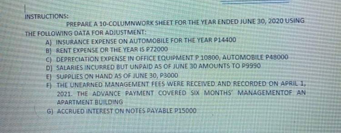 INSTRUCTIONS:
PREPARE A 10-COLUMNWORK SHEET FOR THE YEAR ENDED JUNE 30, 2020 USING
THE FOLLOWING DATA FOR ADJUSTMENT:
A) INSURANCE EXPENSE ON AUTOMOBILE FOR THE YEAR P14400
B) RENT EXPENSE OR THE YEAR IS P72000
C) DEPRECIATION EXPENSE IN OFFICE EQUIPMENT P 10800, AUTOMOBILE P48000
D) SALARIES INCURRED BUT UNPAID AS OF JUNE 30 AMOUNTS TO P9990
E) SUPPLIES ON HAND AS OF JUNE 30, P3000
F)
THE UNEARNED MANAGEMENT FEES WERE RECEIVED AND RECORDED ON APRIL 1,
2021. THE ADVANCE PAYMENT COVERED SIX MONTHS MANAGEMENTOF AN
APARTMENT BUILDING
G) ACCRUED INTEREST ON NOTES PAYABLE P15000
