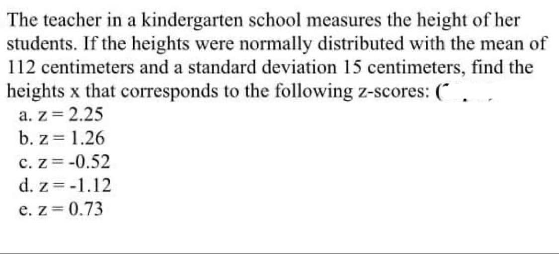 The teacher in a kindergarten school measures the height of her
students. If the heights were normally distributed with the mean of
112 centimeters and a standard deviation 15 centimeters, find the
heights x that corresponds to the following z-scores: (
a. z = 2.25
b. z = 1.26
c. Z=-0.52
d. z = -1.12
e. z=0.73