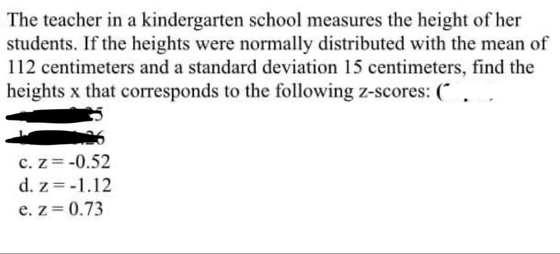 The teacher in a kindergarten school measures the height of her
students. If the heights were normally distributed with the mean of
112 centimeters and a standard deviation 15 centimeters, find the
heights x that corresponds to the following z-scores: (
c. Z=-0.52
d. z=-1.12
e. z=0.73
