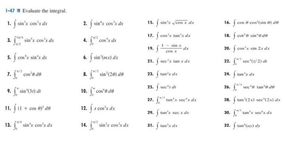 1-47 Evaluate the integral.
1. f sin'x cos³x dx
3. sin³x cos'x dx
J/2
5. j cos³x sin'x dx
7. ² cos³0 de
9. "sin¹(31) dt
11. (1 + cos 0)¹ de
13. *sin'x cos³x dx
2. f sinºx cos³x dx
4. √² cos³x dx
6. f sin (mx) dx
8.
pm/2
sin²(20) de
10. cos e de
12. fx cos²x dx
m/2
14. sin³x cos³x dx
15. f sin'x √cos x dx
17. f
19.
cos³x tan³x dx
1- sin x
cos x
dx
21. sec²x tan x dx
23. ftan³x dx
25. f secºt dr
27.
29. ftan'x sec x dx
31. f tan³x dx
tan³x sec¹x dx
16. f cos e cos' (sin 6) de
18. fcot'e sin¹0 de
20. f cos³x sin 2x dx
22.
² sec¹(1/2) dr
24. f tan*x dx
26.
28. tan (2x) sec (2x) dx
30. tan³x secx dx
sec¹0 tan¹0 do
32. ftan" (ay) dy