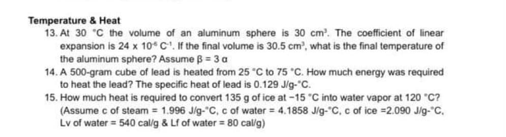 Temperature & Heat
13. At 30 °C the volume of an aluminum sphere is 30 cm³. The coefficient of linear
expansion is 24 x 10 C¹. If the final volume is 30.5 cm³, what is the final temperature of
the aluminum sphere? Assume B = 3 a
14. A 500-gram cube of lead is heated from 25 °C to 75 °C. How much energy was required
to heat the lead? The specific heat of lead is 0.129 J/g-°C.
15. How much heat is required to convert 135 g of ice at -15 °C into water vapor at 120 °C?
(Assume c of steam = 1.996 J/g-°C, c of water = 4.1858 J/g-°C, c of ice =2.090 J/g-°C.
Lv of water = 540 cal/g & Lf of water = 80 cal/g)