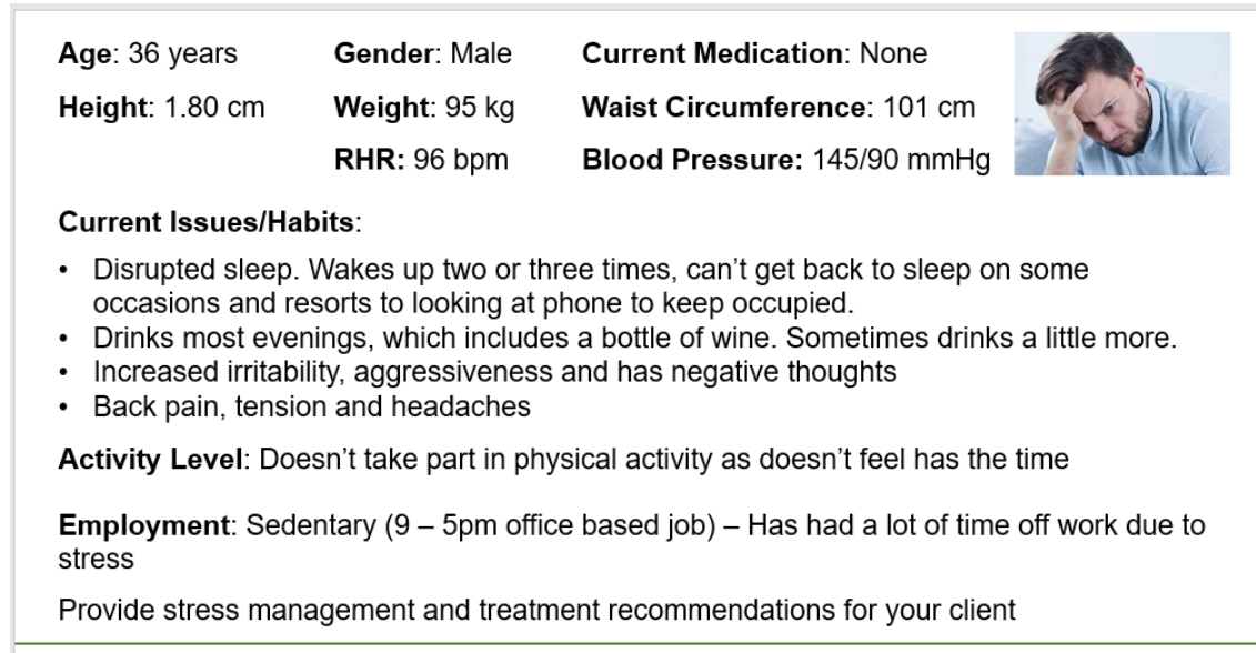 Age: 36 years
Gender: Male
Current Medication: None
Height: 1.80 cm
Weight: 95 kg
Waist Circumference: 101 cm
RHR: 96 bpm
Blood Pressure: 145/90 mmHg
Current Issues/Habits:
Disrupted sleep. Wakes up two or three times, can't get back to sleep on some
occasions and resorts to looking at phone to keep occupied.
Drinks most evenings, which includes a bottle of wine. Sometimes drinks a little more.
Increased irritability, aggressiveness and has negative thoughts
Back pain, tension and headaches
Activity Level: Doesn't take part in physical activity as doesn't feel has the time
Employment: Sedentary (9 – 5pm office based job) – Has had a lot of time off work due to
stress
Provide stress management and treatment recommendations for your client
