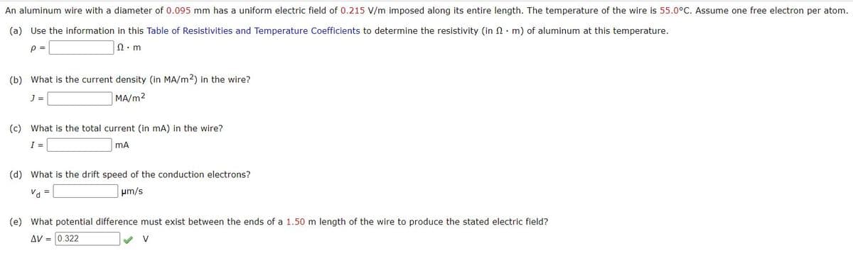 An aluminum wire with a diameter of 0.095 mm has a uniform electric field of 0.215 V/m imposed along its entire length. The temperature of the wire is 55.0°C. Assume one free electron per atom.
(a) Use the information in this Table of Resistivities and Temperature Coefficients to determine the resistivity (in n. m) of aluminum at this temperature.
p =
Ω. m
(b) What is the current density (in MA/m2) in the wire?
J =
MA/m2
(c) What is the total current (in mA) in the wire?
I =
(d) What is the drift speed of the conduction electrons?
Va =
um/s
(e) What potential difference must exist between the ends of a 1.50 m length of the wire to produce the stated electric field?
AV = 0.322
V
