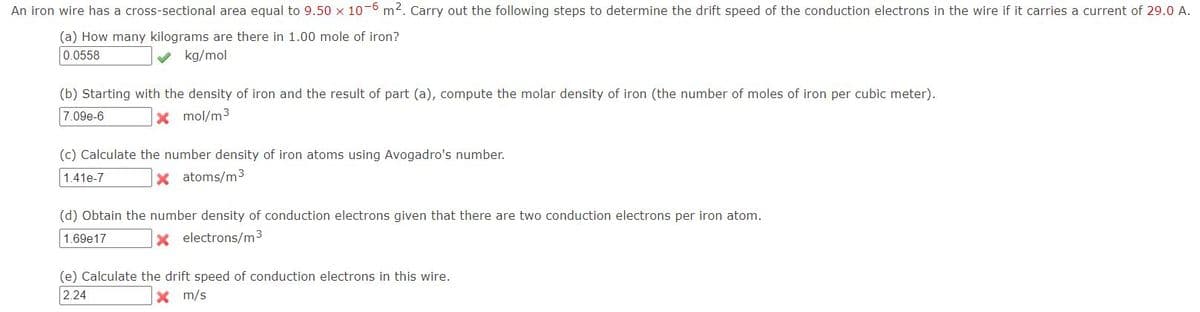 An iron wire has a cross-sectional area equal to 9.50 x 10-6 m2. Carry out the following steps to determine the drift speed of the conduction electrons in the wire if it carries a current of 29.0 A.
(a) How many kilograms are there in 1.00 mole of iron?
0.0558
kg/mol
(b) Starting with the density of iron and the result of part (a), compute the molar density of iron (the number of moles of iron per cubic meter).
7.09e-6
X mol/m3
(c) Calculate the number density of iron atoms using Avogadro's number.
1.41e-7
X atoms/m3
(d) Obtain the number density of conduction electrons given that there are two conduction electrons per iron atom.
1.69e17
x electrons/m3
(e) Calculate the drift speed of conduction electrons in this wire.
2.24
m/s
