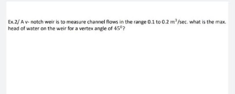 Ex.2/ A v- notch weir is to measure channel flows in the range 0.1 to 0.2 m /sec. what is the max.
head of water on the weir for a vertex angle of 45°?
