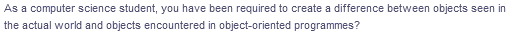 As a computer science student, you have been required to create a difference between objects seen in
the actual world and objects encountered in object-oriented programmes?
