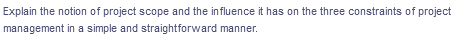 Explain the notion of project scope and the influence it has on the three constraints of project
management in a simple and straightforward manner.
