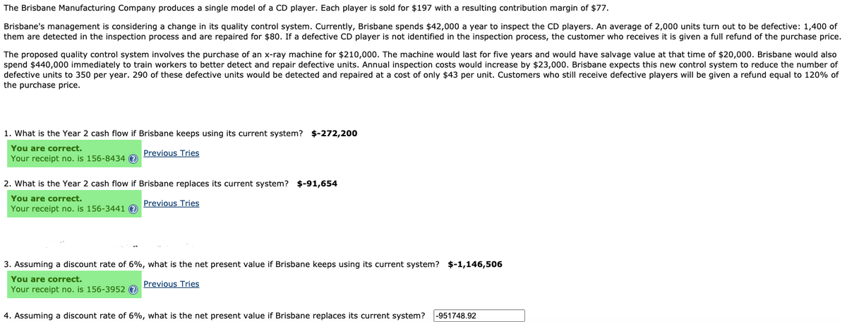 The Brisbane Manufacturing Company produces a single model of a CD player. Each player is sold for $197 with a resulting contribution margin of $77.
Brisbane's management is considering a change in its quality control system. Currently, Brisbane spends $42,000 a year to inspect the CD players. An average of 2,000 units turn out to be defective: 1,400 of
them are detected in the inspection process and are repaired for $80. If a defective CD player is not identified in the inspection process, the customer who receives it is given a full refund of the purchase price.
The proposed quality control system involves the purchase of an x-ray machine for $210,000. The machine would last for five years and would have salvage value at that time of $20,000. Brisbane would also
spend $440,000 immediately to train workers to better detect and repair defective units. Annual inspection costs would increase by $23,000. Brisbane expects this new control system to reduce the number of
defective units to 350 per year. 290 of these defective units would be detected and repaired at a cost of only $43 per unit. Customers who still receive defective players will be given a refund equal to 120% of
the purchase price.
1. What is the Year 2 cash flow if Brisbane keeps using its current system? $-272,200
You are correct.
Your receipt no. is 156-8434 O
Previous Tries
2. What is the Year 2 cash flow if Brisbane replaces its current system? $-91,654
You are correct.
Your receipt no. is 156-3441 O
Previous Tries
3. Assuming a discount rate of 6%, what is the net present value if Brisbane keeps using its current system? $-1,146,506
You are correct.
Your receipt no. is 156-3952 e
Previous Tries
4. Assuming a discount rate of 6%, what is the net present value if Brisbane replaces its current system?
|-951748.92
