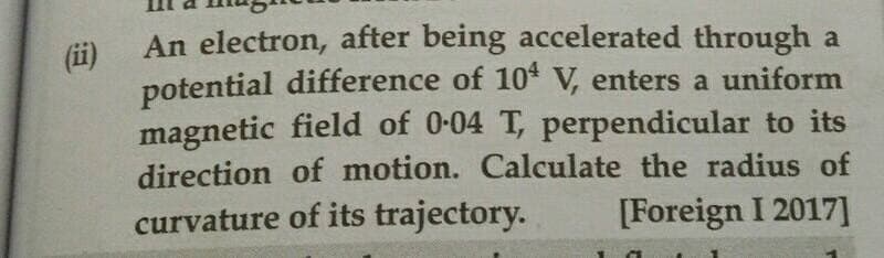 An electron, after being accelerated through a
(ii)
potential difference of 10* V, enters a uniform
magnetic field of 0-04 T, perpendicular to its
direction of motion. Calculate the radius of
curvature of its trajectory.
[Foreign I 2017]
