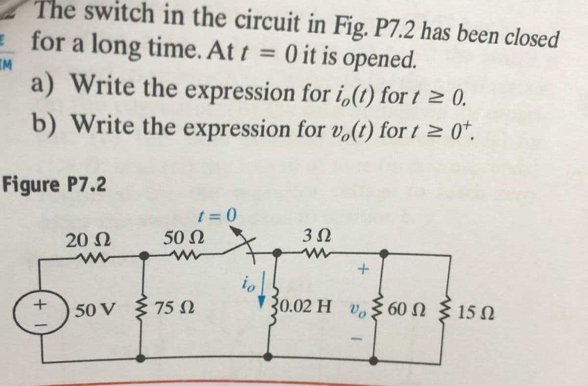 The switch in the circuit in Fig. P7.2 has been closed
E for a long time. At t
O it is opened.
a) Write the expression for i,(1) for t > 0.
%3D
IM
b) Write the expression for vo(t) for t > 0*.
Figure P7.2
%3D
20 N
50 N
io
30.02 H v, 60 N § 15 N
+ ) 50 V { 75 N
