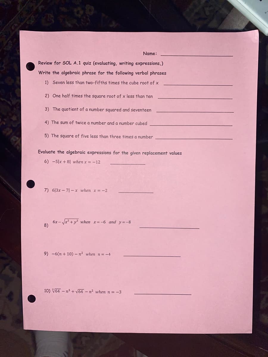 Name:
Review for SOL A.1 quiz (evaluating, writing expressions,)
Write the algebraic phrase for the following verbal phrases
1) Seven less than two-fifths times the cube root of x
2) One half times the square root of x less than ten
3) The quotient of a number squared and seventeen
4) The sum of twice a number and a number cubed
5) The square of five less than three times a number
Evaluate the algebraic expressions for the given replacement values
6) -5|x + 8| when x = -12
7) 6|3x – 7| –x when x = -2
6x - Vx? + y? when x=-6 and y=-8
8)
9) -6(n + 10) – n² when n = -4
10) V64 – n3 + V64 – n² when n=-3
