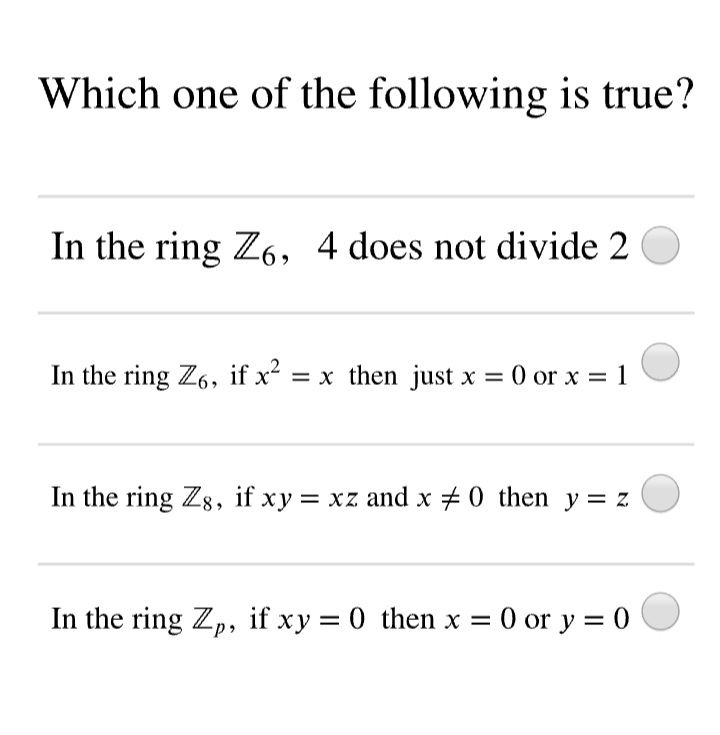 Which one of the following is true?
In the ring Z6, 4 does not divide 2
In the ring Z6, if x = x then just x = 0 or x = 1
In the ring Zg, if xy = xz and x + 0 then y= z
In the ring Zp, if xy = 0 then x = 0 or y = 0
