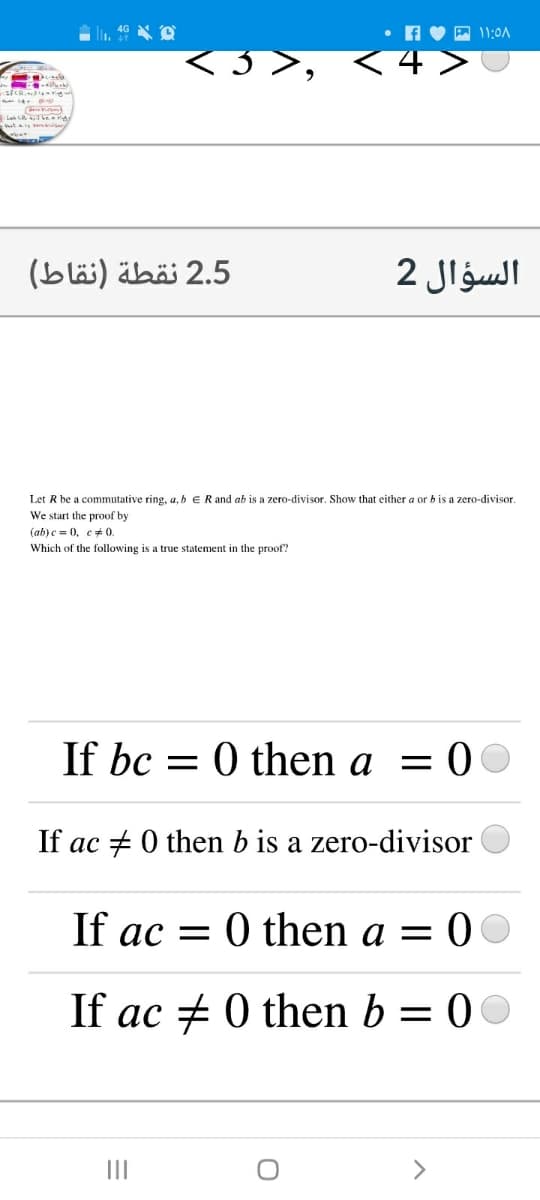 A 11:0A
La CR bearg
2.5 نقطة )نقاط(
السؤال 2
Let R be a commutative ring, a, b E R and ab is a zero-divisor. Show that either a or b is a zero-divisor.
We start the proof by
(ab)c = 0, e+ 0.
Which of the following is a true statement in the proof?
If bc =
0 then a = 0
If ac + 0 then b is a zero-divisor
If ac = 0 then a = 0
If ac + 0 then b = 00
II
>
