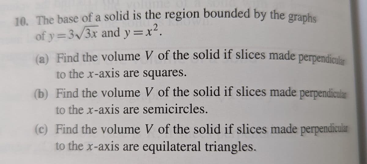 (a) Find the volume V of the solid if slices made perpendicular
10. The base of a solid is the region bounded by the granh
of y=3/3x and y =x².
(a) Find the volume V of the solid if slices made perpendiaular
to the x-axis are squares.
(b) Find the volume V of the solid if slices made perpendicular
to the x-axis are semicircles.
(c) Find the volume V of the solid if slices made perpendicular
to the x-axis are equilateral triangles.
