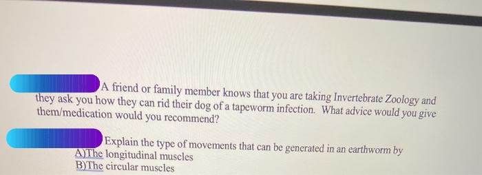 A friend or family member knows that you are taking Invertebrate Zoology and
they ask you how they can rid their dog of a tapeworm infection. What advice would you give
them/medication would you recommend?
Explain the type of movements that can be generated in an earthworm by
AYTH longitudinal muscles
B)The circular muscles
