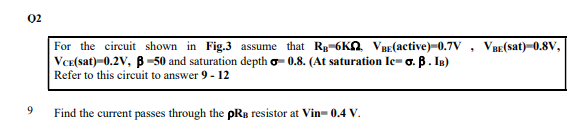 02
For the circuit shown in Fig.3 assume that Rg-6KN VBE(active)-0.7V , VBE(Ssat)-0.8V,
VCE(sat)-0.2V, B -50 and saturation depth o- 0.8. (At saturation Ic- o. B. IB)
Refer to this circuit to answer 9 - 12
9.
Find the current passes through the pRy resistor at Vin- 0.4 V.
