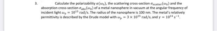 3.
Calculate the polarizability a(wo), the scattering cross-section scatter (wo) and the
absorption cross-section abs (wo) of a metal nanosphere in vacuum at the angular frequency of
incident light wo = 1015 rad/s. The radius of the nanosphere is 100 nm. The metal's relatively
permittivity is described by the Drude model with wp = 3 x 10¹5 rad/s, and y = 10¹4 s-¹