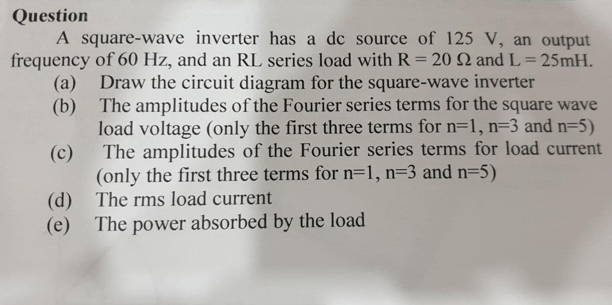 Question
A square-wave inverter has a dc source of 125 V, an output
frequency of 60 Hz, and an RL series load with R= 20 2 and L=25mH.
Draw the circuit diagram for the square-wave inverter
(a)
(b)
The amplitudes of the Fourier series terms for the square wave
load voltage (only the first three terms for n=1, n=3 and n=5)
The amplitudes of the Fourier series terms for load current
(only the first three terms for n=1, n=3 and n=5)
(c)
(d)
The rms load current
(e) The power absorbed by the load