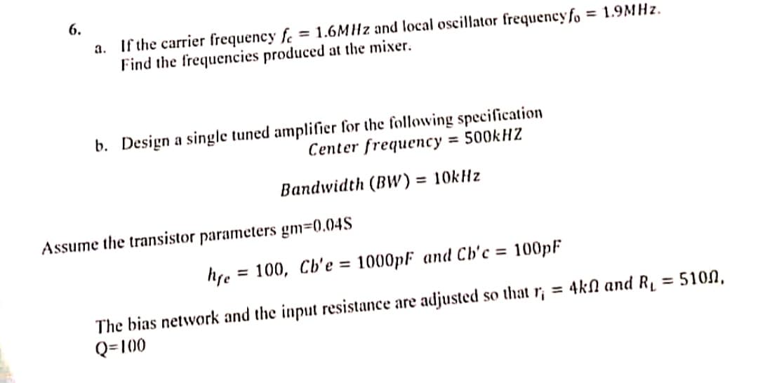 6.
a. If the carrier frequency f = 1.6MHz and local oscillator frequencyfo = 1.9MHz.
Find the frequencies produced at the mixer.
b. Design a single tuned amplifier for the following specification
Center frequency = 500kHZ
Bandwidth (BW) = 10kHz
Assume the transistor parameters gm=0.04S
hre=100, Cb'e = 1000pF and Cb'c = 100pF
= 5100,
The bias network and the input resistance are adjusted so that r;= 4k and R₁
Q=100