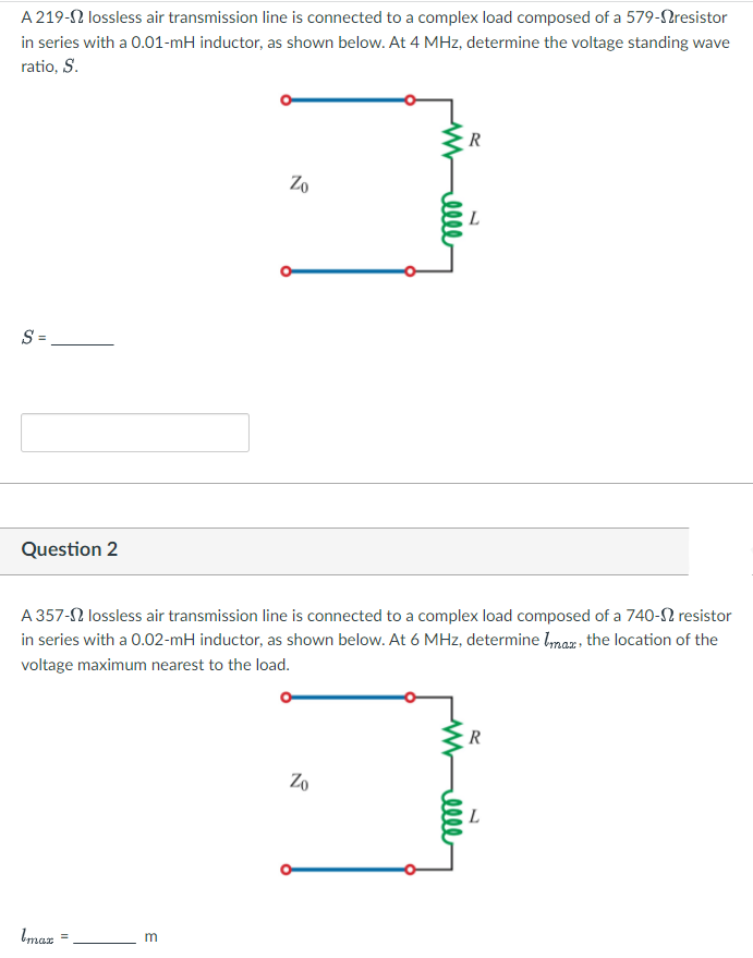 A 219-2 lossless air transmission line is connected to a complex load composed of a 579-Nresistor
in series with a 0.01-mH inductor, as shown below. At 4 MHz, determine the voltage standing wave
ratio, S.
Zo
L
S =
Question 2
A 357-2 lossless air transmission line is connected to a complex load composed of a 740-2 resistor
in series with a 0.02-mH inductor, as shown below. At 6 MHz, determine lmaz , the location of the
voltage maximum nearest to the load.
Zo
L
Imaz
m
%3D
