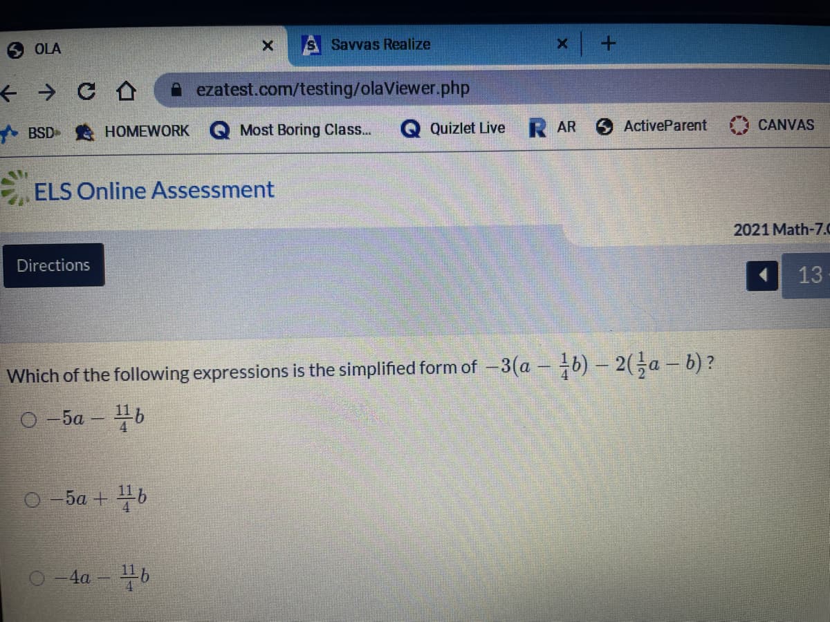 OLA
S Savvas Realize
A ezatest.com/testing/olaViewer.php
A BSD HOMEWORK
Most Boring Class...
Quizlet Live R AR
ActiveParent
CANVAS
ELS Online Assessment
2021 Math-7.C
Directions
13
Which of the following expressions is the simplified form of -3(a - b) – 2(-a – b) ?
O -5a – b
46
O -5a + b
-4a - b
