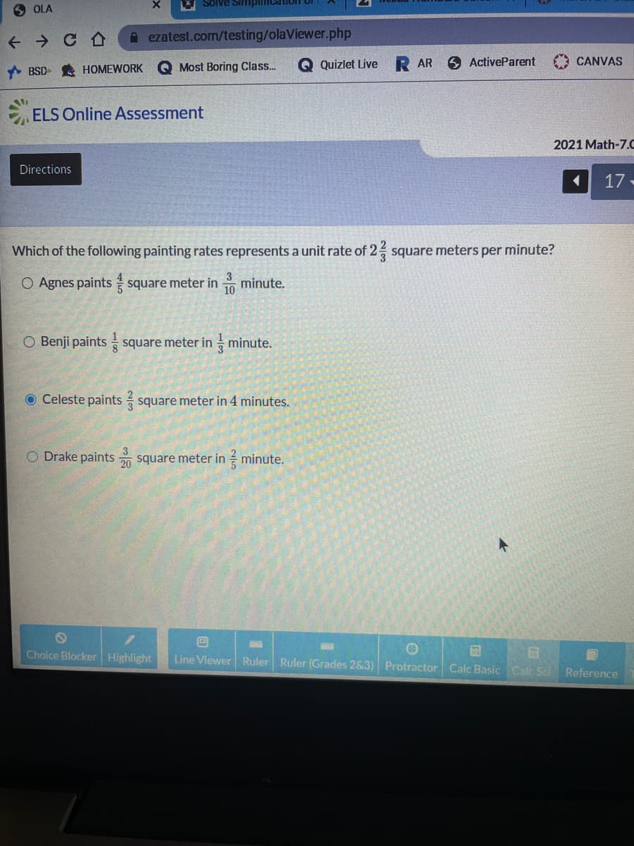 Solve SimpimIcaion
O OLA
+ → C A
A ezatest.com/testing/olaViewer.php
Most Boring Class.
Q Quizlet Live
AR
ActiveParent
CANVAS
A BSD A HOMEWORK
ELS Online Assessment
2021 Math-7.0
Directions
17-
Which of the following painting rates represents a unit rate of 2 square meters per minute?
3
O Agnes paints square meter in
minute.
10
O Benji paints square meter in minute.
O Celeste paints square meter in 4 minutes.
O Drake paints square meter in minute.
20
Choice Blocker Highlight
Line Viewer Ruler Ruler (Grades 2&3) Protractor Calc Basic Calc Sci
Reference

