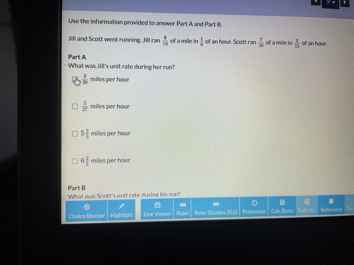 Use the information provided to answer Part A and Part B.
Jill and Scott went running. Jill ran of a mile in of an hour. Scott ran of a mile in of an hour.
10
10
Part A
What was Jill's unit rate during her run?
h 0 miles per hour
miles per hour
27
O 5 miles per hour
O 6 miles per hour
Part B
What was Scott's unit rate during his run?
Choice Blocker Highlight
Line Viewer Ruler Ruler (Grades 2&3) Protractor Calc Basic Calc Sci. Reference Try
