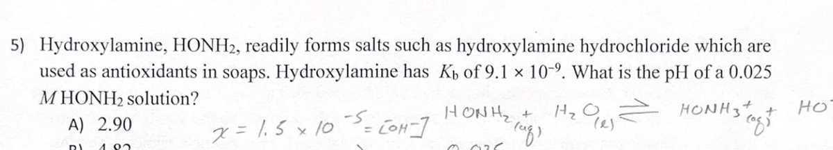 5) Hydroxylamine, HONH2, readily forms salts such as hydroxylamine hydrochloride which are
used as antioxidants in soaps. Hydroxylamine has K₁ of 9.1 x 10-2. What is the pH of a 0.025
HONH3 tags
MHONH₂ solution?
A) 2.90
но
HỌ =
(af)
RI 1.92
x = 1.5 × 10 ³ = [OH-]
x
HONH2
0.025