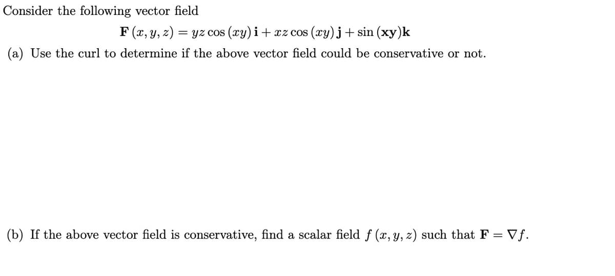 Consider the following vector field
F (x, y, z) = yz cos (xy) i+ xz cos (xy) j+ sin (xy)k
(a) Use the curl to determine if the above vector field could be conservative or not.
(b) If the above vector field is conservative, find a scalar field f (x, y, z) such that F = Vf.
