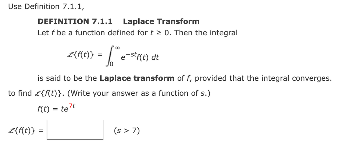 Use Definition 7.1.1,
DEFINITION 7.1.1 Laplace Transform
Let f be a function defined for t≥ 0. Then the integral
L{f(t)} =
6.te
e-stf(t) dt
is said to be the Laplace transform of f, provided that the integral converges.
to find £{f(t)}. (Write your answer as a function of s.)
f(t) = te7t
L{f(t)}
=
(s > 7)