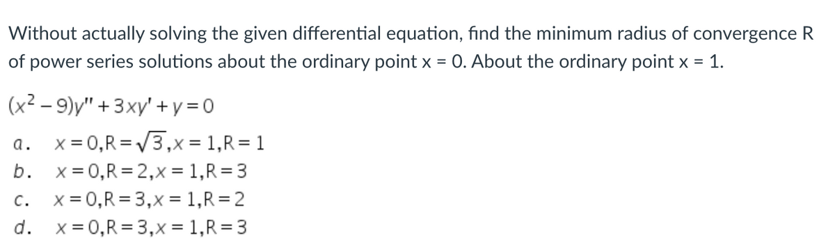 Without actually solving the given differential equation, find the minimum radius of convergence R
of power series solutions about the ordinary point x = 0. About the ordinary point x = 1.
(x²-9)y" + 3xy' + y = 0
a.
x = 0,R=√√3,x=1,R=1
b.
x=0,R=2,x= 1,R=3
C.
x = 0, R = 3,x= 1, R=2
d.
x = 0, R = 3,x = 1, R = 3