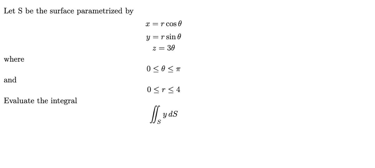 Let S be the surface parametrized by
x = r cos0
y = r sin 0
z = 30
where
and
0<r< 4
Evaluate the integral
y dS
S
