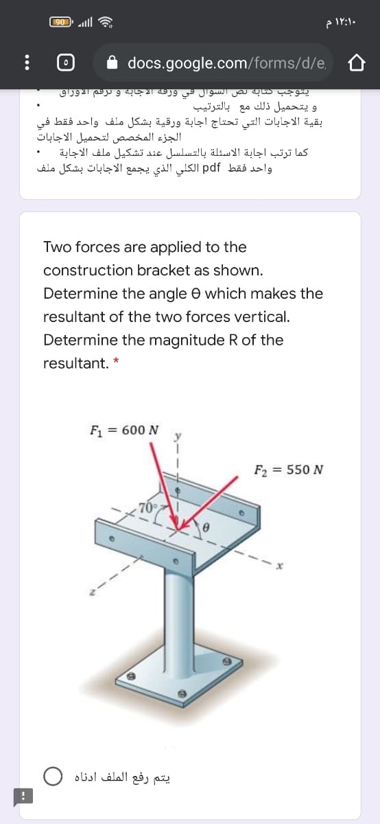 90 ll
۱۲:۱۰ م
A docs.google.com/forms/d/e,
يتوجب كتابه لص السوال في ورعة الاجابه و ترعم الأوراق
و يتحمیل ذلك مع بالترتیب
بقية الاجابات التي تحتاج اجابة ورقية بشكل ملف واحد فقط في
الجزء المخصص لتحميل الاجابات
كما ترتب اجابة الاسئلة بالتسلسل عند تشكيل ملف الاجابة
واحد فقط pdf الكلي الذي يجمع الاجابات بشكل ملف
Two forces are applied to the
construction bracket as shown.
Determine the angle e which makes the
resultant of the two forces vertical.
Determine the magnitude R of the
resultant. *
F1 = 600 N
F2 = 550 N
يتم رفع الملف أدناه
