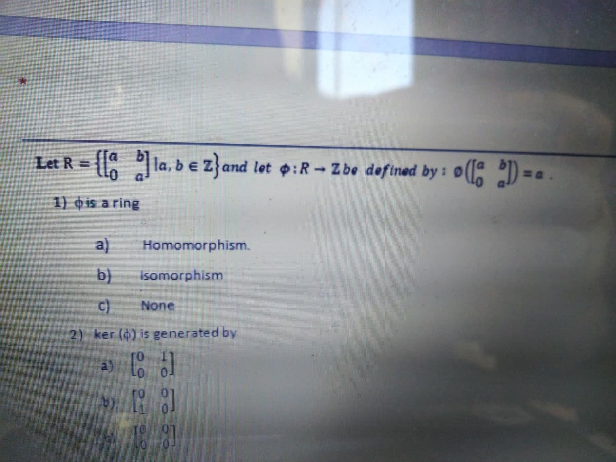 Let R =
la, be Z}and let p:R- Zbe defined by:
0(1 ) = .
1) is a ring
a)
Homomorphism.
b)
Isomorphism
c)
None
2) ker (4) is generated by
a)
b)
