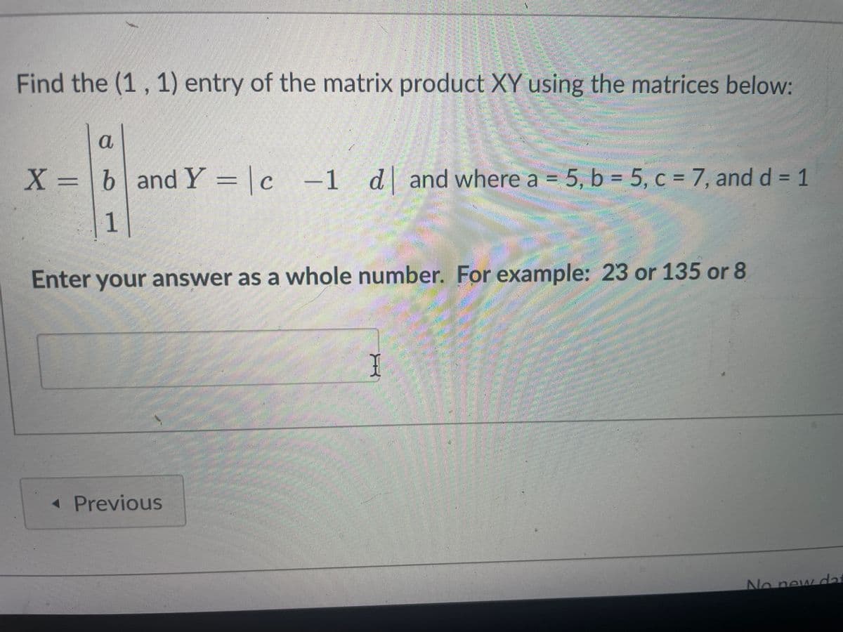 Find the (1, 1) entry of the matrix product XY using the matrices below:
a
X = b and Y = | c -1 d and where a = 5, b = 5, c = 7, and d = 1
C
1
◄ Previous
Human
SAETERCHANE
23994
I
Enter your answer as a whole number. For example: 23 or 135 or 8
No new dat