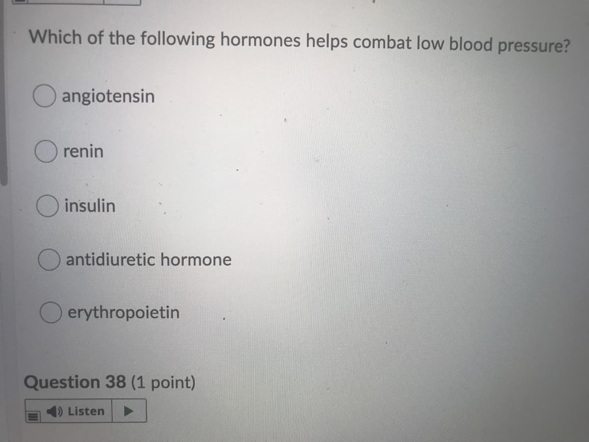 Which of the following hormones helps combat low blood pressure?
angiotensin
renin
insulin
antidiuretic hormone
erythropoietin
Question 38 (1 point)
1) Listen

