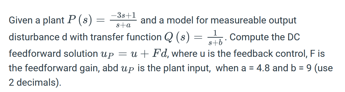 -3s+1
s+a
=
Given a plant P (s)
and a model for measureable output
disturbance d with transfer function Q (s)
1
Compute the DC
s+b
feedforward solution up = u + Fd, where u is the feedback control, F is
the feedforward gain, abd up is the plant input, when a = 4.8 and b = 9 (use
2 decimals).
=