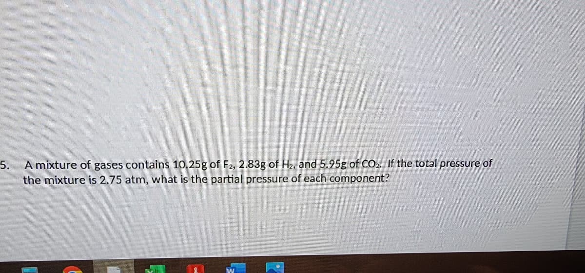 5.
A mixture of gases contains 10.25g of F₂, 2.83g of H₂, and 5.95g of CO₂. If the total pressure of
the mixture is 2.75 atm, what is the partial pressure of each component?
