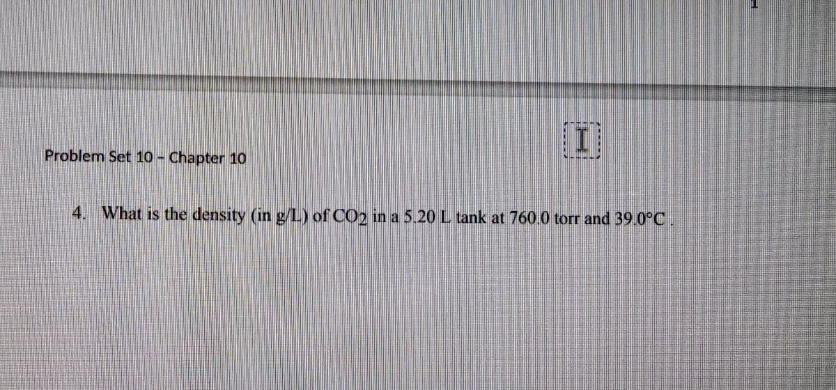 Problem Set 10 - Chapter 10
[I]
4. What is the density (in g/L) of CO2 in a 5.20 L tank at 760.0 torr and 39.0°C .