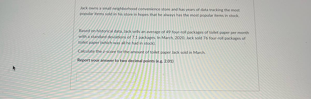 Jack owns a small neighborhood convenience store and has years of data tracking the most
popular items sold in his store in hopes that he always has the most popular items in stock.
Based on historical data, Jack sells an average of 49 four-roll packages of toilet paper per month
with a standard deviations of 7.1 packages. In March, 2020, Jack sold 76 four-roll packages of
toilet paper (which was all he had in stock).
Calculate the z-score for the amount of toilet paper Jack sold in March.
Report your answer to two decimal points (e.g. 2.01)
