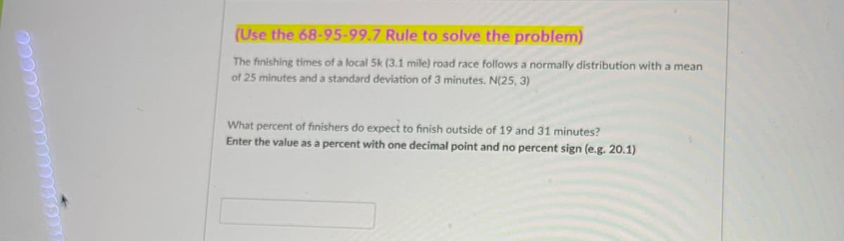 (Use the 68-95-99.7 Rule to solve the problem)
The finishing times of a local 5k (3.1 mile) road race follows a normally distribution with a mean
of 25 minutes and a standard deviation of 3 minutes. N(25, 3)
What percent of finishers do expect to finish outside of 19 and 31 minutes?
Enter the value as a percent with one decimal point and no percent sign (e.g. 20.1)
