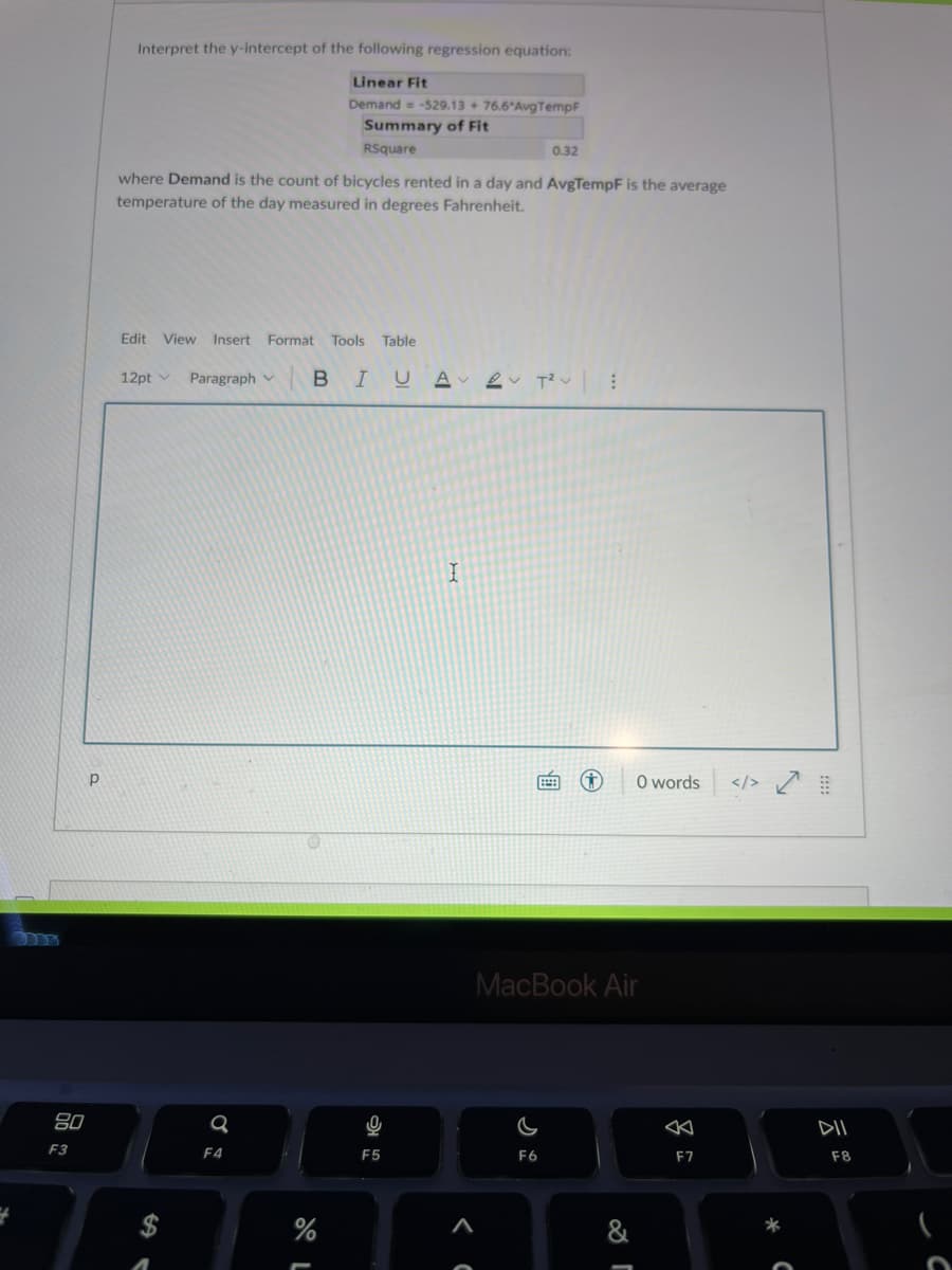 Interpret the y-intercept of the following regression equation:
Linear Fit
Demand = -529.13 + 76.6 AvgTempF
Summary of Fit
RSquare
0.32
where Demand is the count of bicycles rented in a day and AvgTempF is the average
temperature of the day measured in degrees Fahrenheit.
Edit
View Insert Format Tools Table
12pt v
Paragraph v
BI
O words
</> Ľ
MacBook Air
80
DII
F3
F4
F5
F6
F7
F8
%
&
