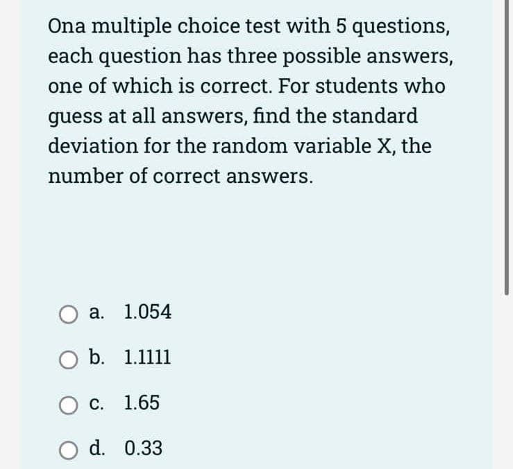 Ona multiple choice test with 5 questions,
each question has three possible answers,
one of which is correct. For students who
guess at all answers, find the standard
deviation for the random variable X, the
number of correct answers.
Oa. 1.054
O b. 1.1111
O c. 1.65
O d.
0.33