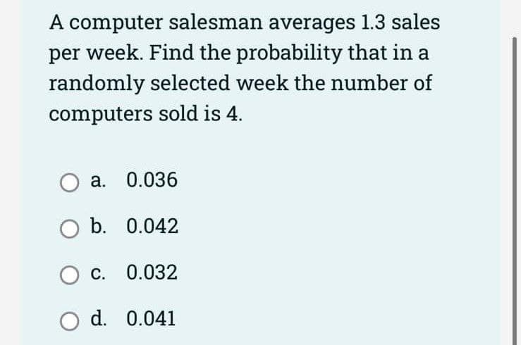 A computer salesman averages 1.3 sales
per week. Find the probability that in a
randomly selected week the number of
computers sold is 4.
O a. 0.036
O b. 0.042
OC. 0.032
O d.
0.041