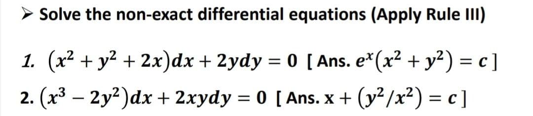 > Solve the non-exact differential equations (Apply Rule III)
1. (x² + y² + 2x) dx + 2ydy = 0 [Ans. e* (x² + y²) = c ]
2. (x³ - 2y²)dx + 2xydy = 0 [Ans. x + (y²/x²) = c]
