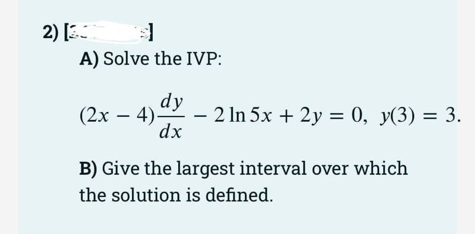 $]
A) Solve the IVP:
2) [3
dy
dx
(2x − 4)-
-
- 2 ln 5x + 2y = 0, y(3) = 3.
B) Give the largest interval over which
the solution is defined.
