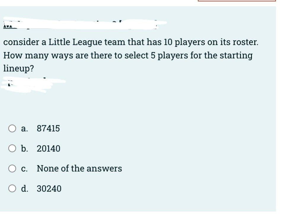 V
consider a Little League team that has 10 players on its roster.
How many ways are there to select 5 players for the starting
lineup?
a. 87415
b. 20140
C. None of the answers
d. 30240